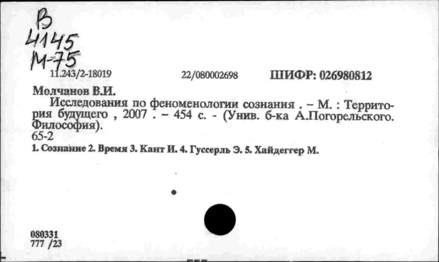 ﻿11.243/2-18019
22/080002698 ШИФР: 026980812
Молчанов В.И.
Исследования по феноменологии сознания . - М. : Территория будущего , 2007 . - 454 с. - (Унив. б-ка А.Погорельского. Философия).
65-2
1. Сознание 2. Время 3. Кант И. 4. Гуссерль Э. 5. Хайдеггер М.
080331
777 /23